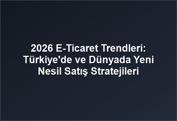 2026 E-Ticaret Trendleri: Türkiye’de ve Dünyada Yeni Nesil Satış Stratejileri